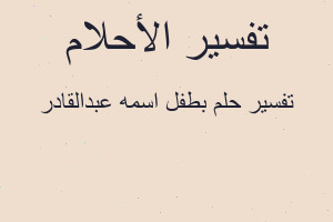 تفسير بطفل اسمه عبدالقادر في المنام تفسير بطفل اسمه عبدالقادر في المنام