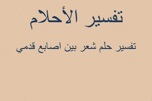 تفسير شعر بين اصابع قدمي في المنام