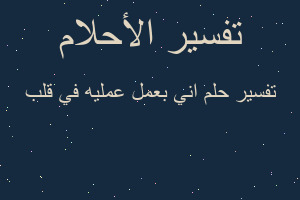 تفسير اني بعمل عمليه في قلب في المنام
