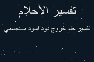 تفسير خروج دود اسود م̷ـــِْجسمي في المنام