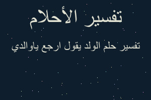 تفسير الولد يقول ارجع ياوالدي في المنام تفسير الولد يقول ارجع ياوالدي في المنام