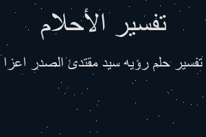 تفسير رؤيه سيد مقتدئ الصدر اعزا في المنام